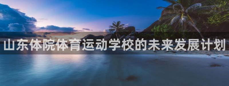 k1体育娱乐：山东体院体育运动学校的未来发展计划